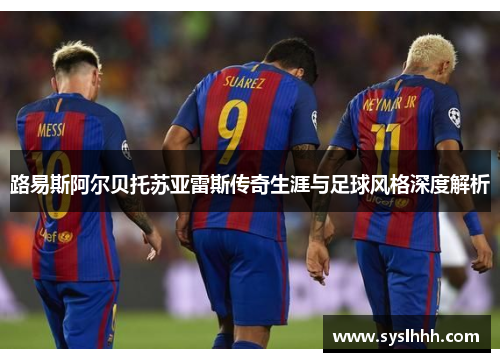 路易斯阿尔贝托苏亚雷斯传奇生涯与足球风格深度解析