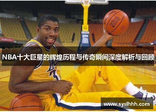 NBA十大巨星的辉煌历程与传奇瞬间深度解析与回顾