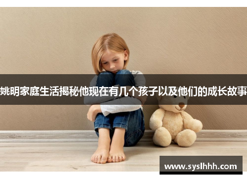 姚明家庭生活揭秘他现在有几个孩子以及他们的成长故事