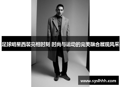 足球明星西装亮相时刻 时尚与运动的完美融合展现风采