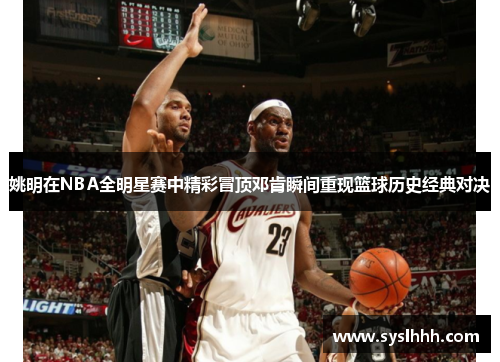 姚明在NBA全明星赛中精彩冒顶邓肯瞬间重现篮球历史经典对决