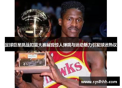 足球巨星挑战扣篮大赛展现惊人弹跳与运动魅力引发球迷热议