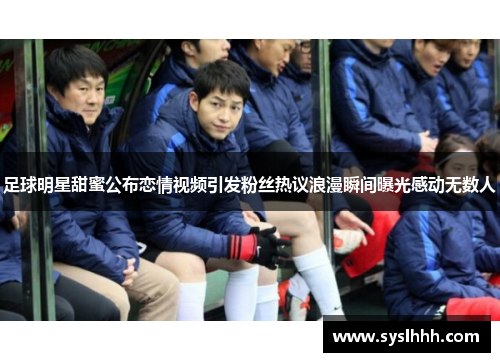 足球明星甜蜜公布恋情视频引发粉丝热议浪漫瞬间曝光感动无数人