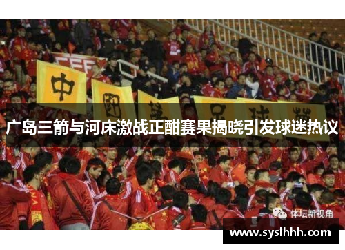 广岛三箭与河床激战正酣赛果揭晓引发球迷热议