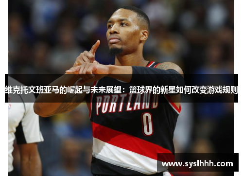 维克托文班亚马的崛起与未来展望：篮球界的新星如何改变游戏规则